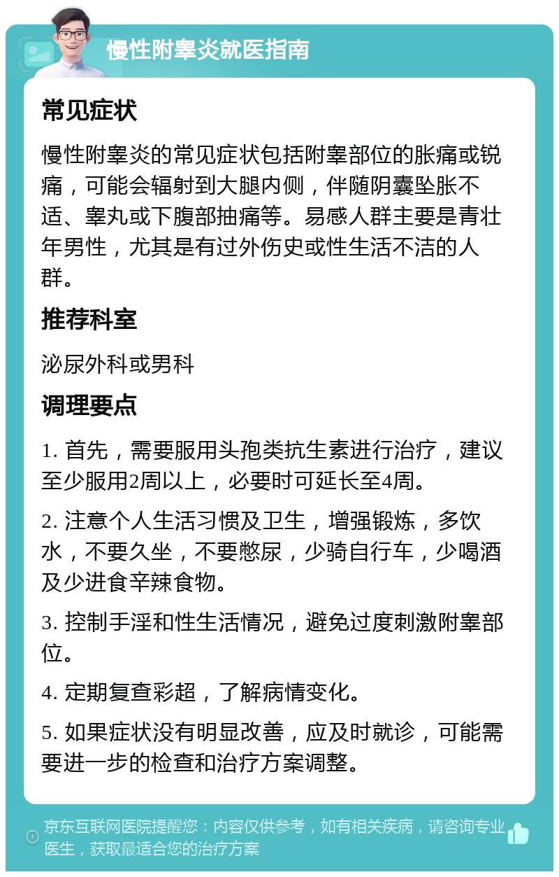 慢性附睾炎就医指南 常见症状 慢性附睾炎的常见症状包括附睾部位的胀痛或锐痛，可能会辐射到大腿内侧，伴随阴囊坠胀不适、睾丸或下腹部抽痛等。易感人群主要是青壮年男性，尤其是有过外伤史或性生活不洁的人群。 推荐科室 泌尿外科或男科 调理要点 1. 首先，需要服用头孢类抗生素进行治疗，建议至少服用2周以上，必要时可延长至4周。 2. 注意个人生活习惯及卫生，增强锻炼，多饮水，不要久坐，不要憋尿，少骑自行车，少喝酒及少进食辛辣食物。 3. 控制手淫和性生活情况，避免过度刺激附睾部位。 4. 定期复查彩超，了解病情变化。 5. 如果症状没有明显改善，应及时就诊，可能需要进一步的检查和治疗方案调整。