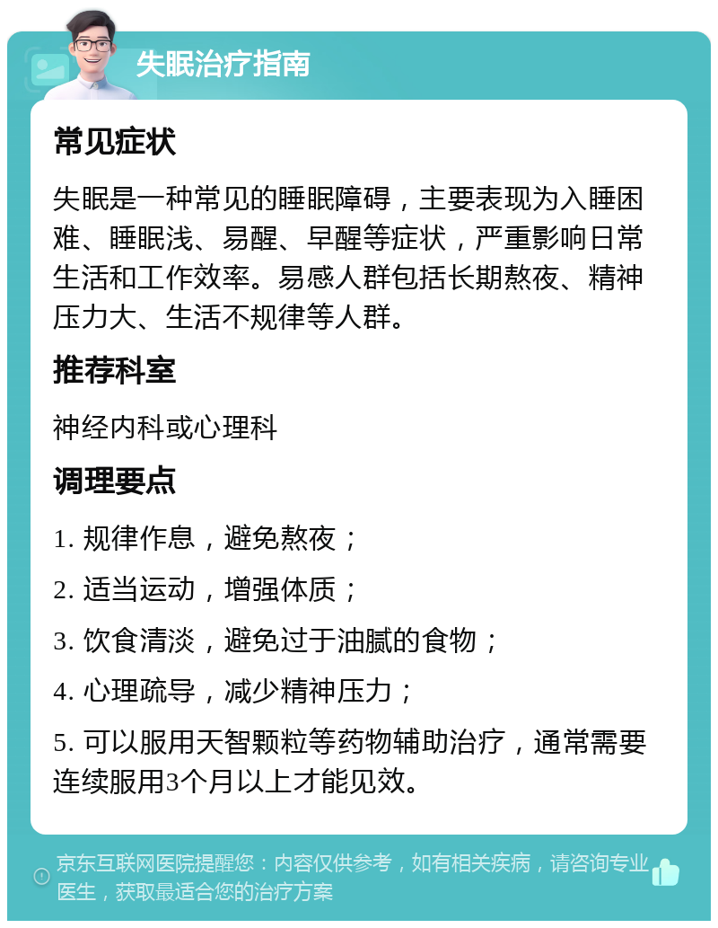 失眠治疗指南 常见症状 失眠是一种常见的睡眠障碍，主要表现为入睡困难、睡眠浅、易醒、早醒等症状，严重影响日常生活和工作效率。易感人群包括长期熬夜、精神压力大、生活不规律等人群。 推荐科室 神经内科或心理科 调理要点 1. 规律作息，避免熬夜； 2. 适当运动，增强体质； 3. 饮食清淡，避免过于油腻的食物； 4. 心理疏导，减少精神压力； 5. 可以服用天智颗粒等药物辅助治疗，通常需要连续服用3个月以上才能见效。