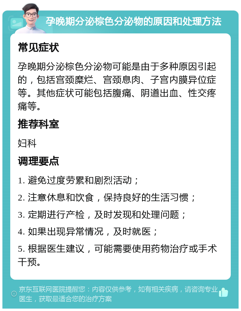 孕晚期分泌棕色分泌物的原因和处理方法 常见症状 孕晚期分泌棕色分泌物可能是由于多种原因引起的，包括宫颈糜烂、宫颈息肉、子宫内膜异位症等。其他症状可能包括腹痛、阴道出血、性交疼痛等。 推荐科室 妇科 调理要点 1. 避免过度劳累和剧烈活动； 2. 注意休息和饮食，保持良好的生活习惯； 3. 定期进行产检，及时发现和处理问题； 4. 如果出现异常情况，及时就医； 5. 根据医生建议，可能需要使用药物治疗或手术干预。