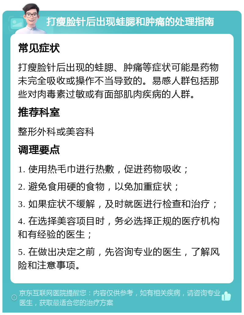 打瘦脸针后出现蛙腮和肿痛的处理指南 常见症状 打瘦脸针后出现的蛙腮、肿痛等症状可能是药物未完全吸收或操作不当导致的。易感人群包括那些对肉毒素过敏或有面部肌肉疾病的人群。 推荐科室 整形外科或美容科 调理要点 1. 使用热毛巾进行热敷，促进药物吸收； 2. 避免食用硬的食物，以免加重症状； 3. 如果症状不缓解，及时就医进行检查和治疗； 4. 在选择美容项目时，务必选择正规的医疗机构和有经验的医生； 5. 在做出决定之前，先咨询专业的医生，了解风险和注意事项。