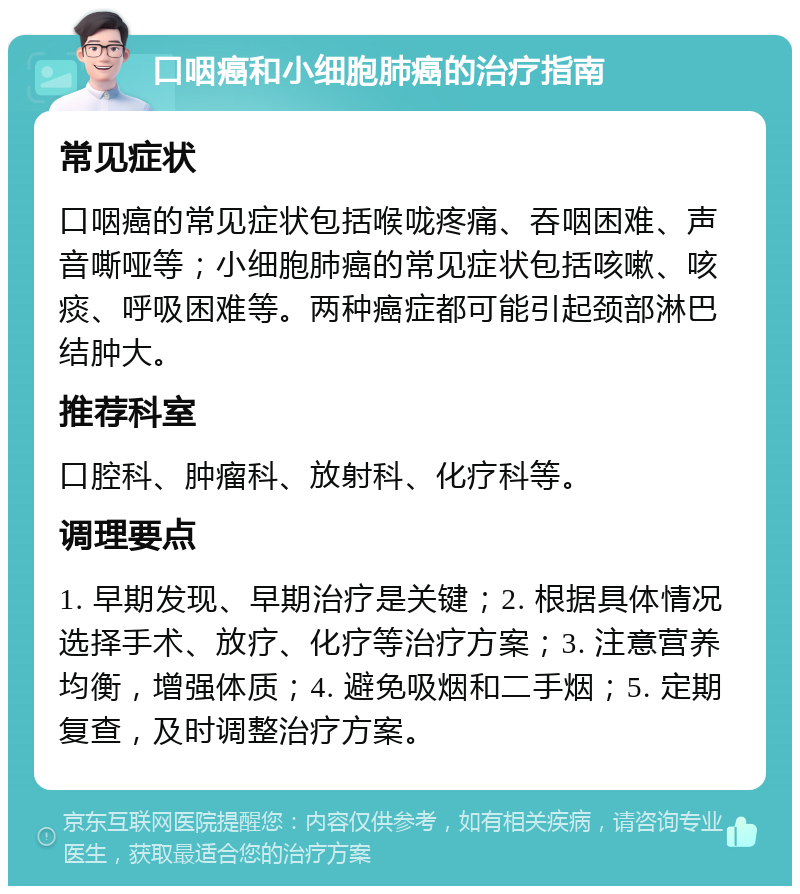 口咽癌和小细胞肺癌的治疗指南 常见症状 口咽癌的常见症状包括喉咙疼痛、吞咽困难、声音嘶哑等；小细胞肺癌的常见症状包括咳嗽、咳痰、呼吸困难等。两种癌症都可能引起颈部淋巴结肿大。 推荐科室 口腔科、肿瘤科、放射科、化疗科等。 调理要点 1. 早期发现、早期治疗是关键；2. 根据具体情况选择手术、放疗、化疗等治疗方案；3. 注意营养均衡，增强体质；4. 避免吸烟和二手烟；5. 定期复查，及时调整治疗方案。