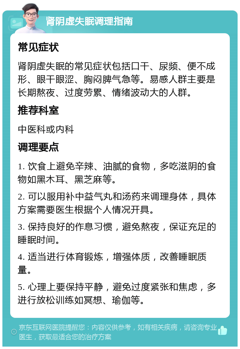 肾阴虚失眠调理指南 常见症状 肾阴虚失眠的常见症状包括口干、尿频、便不成形、眼干眼涩、胸闷脾气急等。易感人群主要是长期熬夜、过度劳累、情绪波动大的人群。 推荐科室 中医科或内科 调理要点 1. 饮食上避免辛辣、油腻的食物，多吃滋阴的食物如黑木耳、黑芝麻等。 2. 可以服用补中益气丸和汤药来调理身体，具体方案需要医生根据个人情况开具。 3. 保持良好的作息习惯，避免熬夜，保证充足的睡眠时间。 4. 适当进行体育锻炼，增强体质，改善睡眠质量。 5. 心理上要保持平静，避免过度紧张和焦虑，多进行放松训练如冥想、瑜伽等。