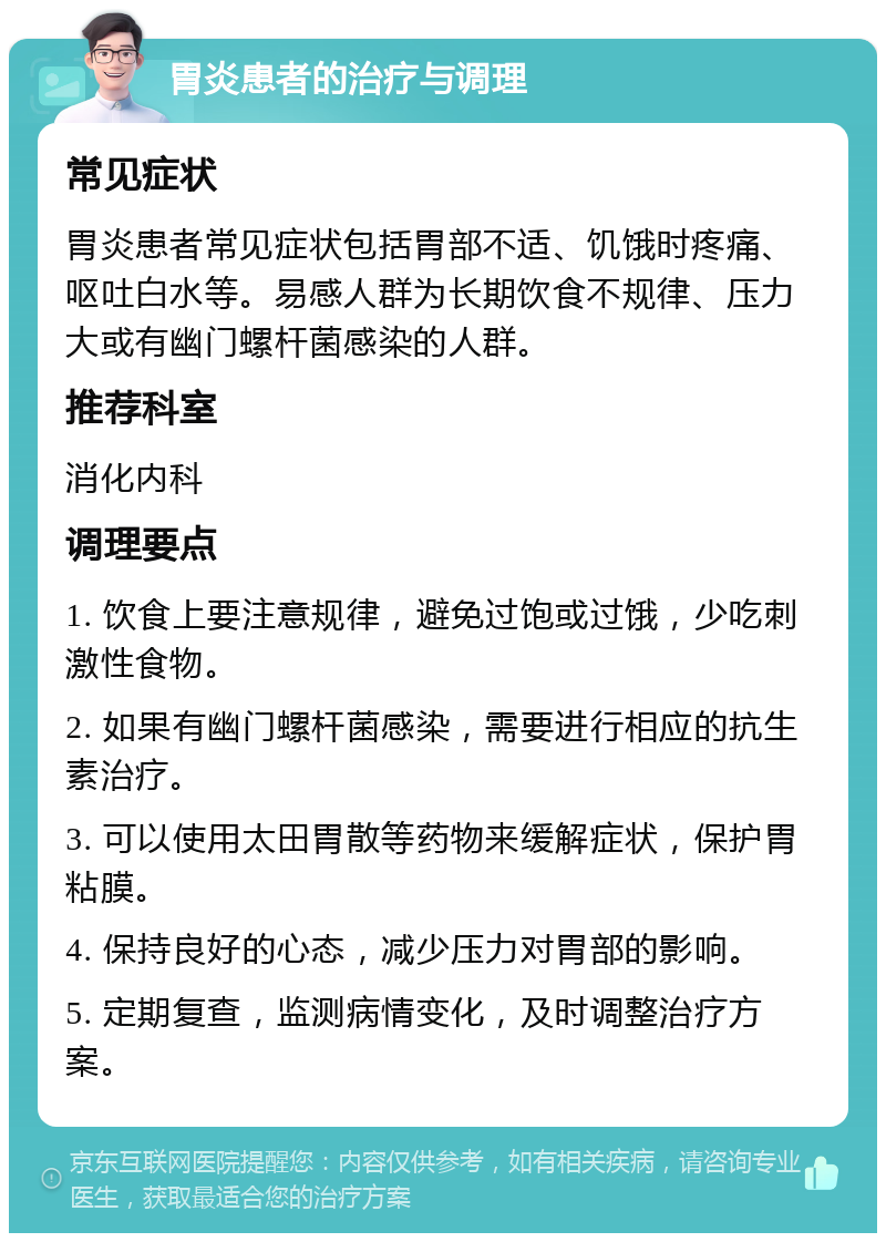 胃炎患者的治疗与调理 常见症状 胃炎患者常见症状包括胃部不适、饥饿时疼痛、呕吐白水等。易感人群为长期饮食不规律、压力大或有幽门螺杆菌感染的人群。 推荐科室 消化内科 调理要点 1. 饮食上要注意规律，避免过饱或过饿，少吃刺激性食物。 2. 如果有幽门螺杆菌感染，需要进行相应的抗生素治疗。 3. 可以使用太田胃散等药物来缓解症状，保护胃粘膜。 4. 保持良好的心态，减少压力对胃部的影响。 5. 定期复查，监测病情变化，及时调整治疗方案。