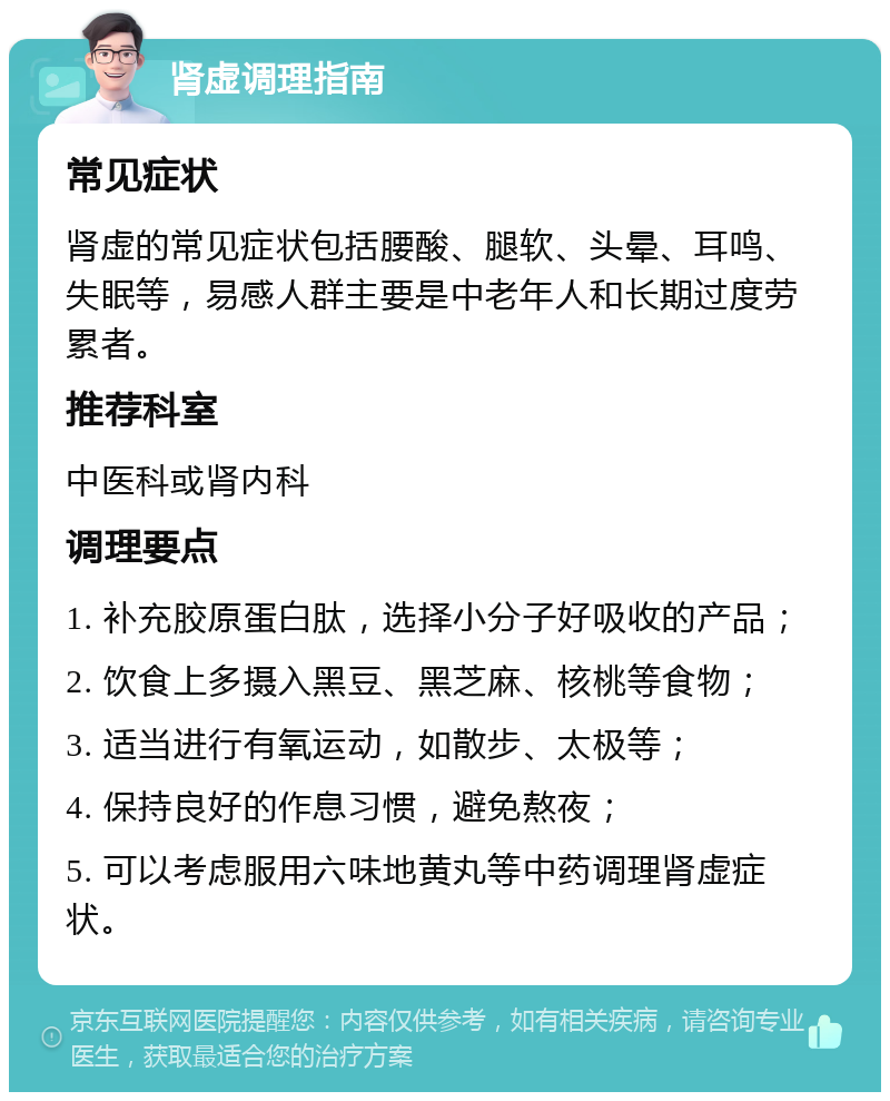 肾虚调理指南 常见症状 肾虚的常见症状包括腰酸、腿软、头晕、耳鸣、失眠等，易感人群主要是中老年人和长期过度劳累者。 推荐科室 中医科或肾内科 调理要点 1. 补充胶原蛋白肽，选择小分子好吸收的产品； 2. 饮食上多摄入黑豆、黑芝麻、核桃等食物； 3. 适当进行有氧运动，如散步、太极等； 4. 保持良好的作息习惯，避免熬夜； 5. 可以考虑服用六味地黄丸等中药调理肾虚症状。