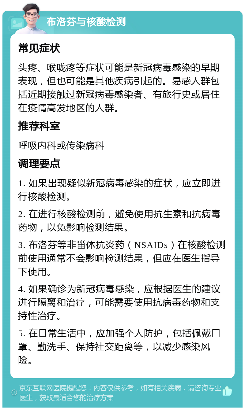 布洛芬与核酸检测 常见症状 头疼、喉咙疼等症状可能是新冠病毒感染的早期表现，但也可能是其他疾病引起的。易感人群包括近期接触过新冠病毒感染者、有旅行史或居住在疫情高发地区的人群。 推荐科室 呼吸内科或传染病科 调理要点 1. 如果出现疑似新冠病毒感染的症状，应立即进行核酸检测。 2. 在进行核酸检测前，避免使用抗生素和抗病毒药物，以免影响检测结果。 3. 布洛芬等非甾体抗炎药（NSAIDs）在核酸检测前使用通常不会影响检测结果，但应在医生指导下使用。 4. 如果确诊为新冠病毒感染，应根据医生的建议进行隔离和治疗，可能需要使用抗病毒药物和支持性治疗。 5. 在日常生活中，应加强个人防护，包括佩戴口罩、勤洗手、保持社交距离等，以减少感染风险。