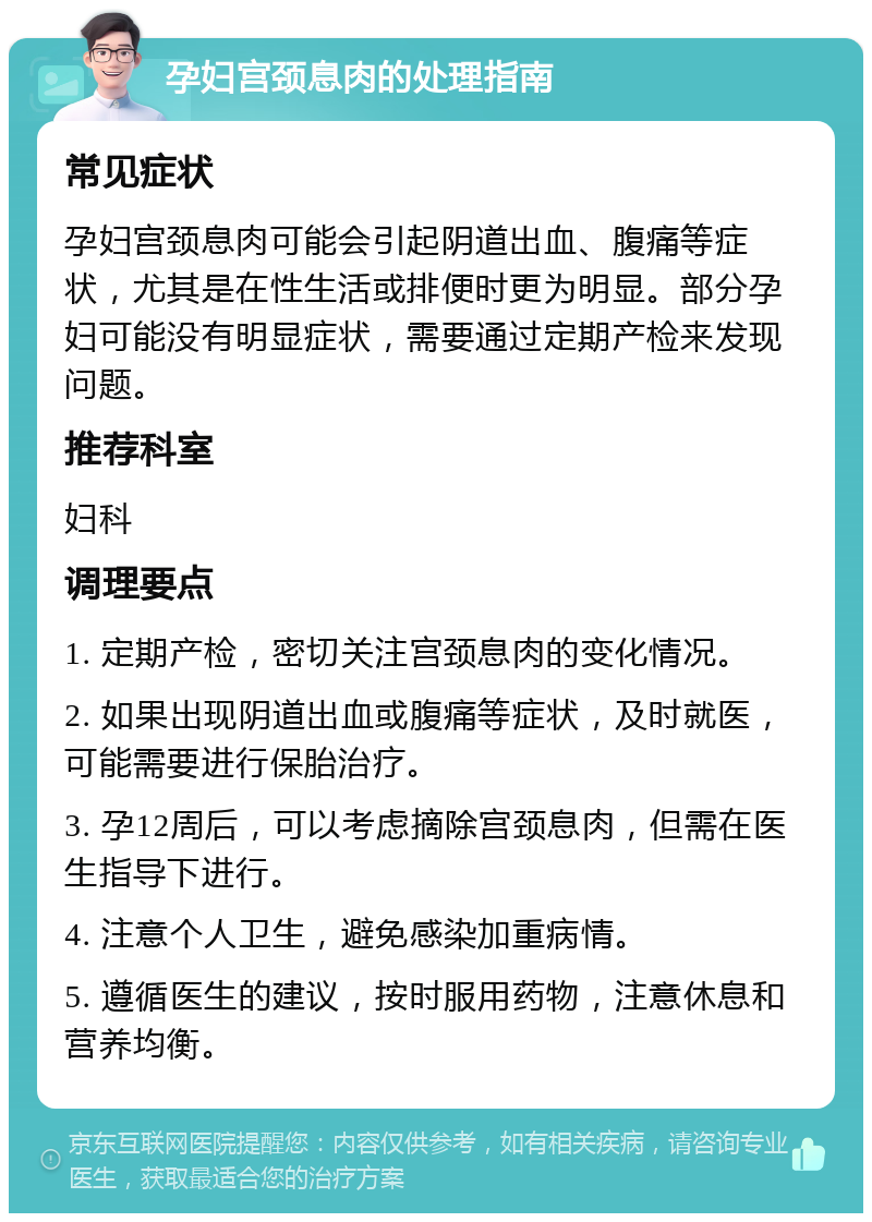 孕妇宫颈息肉的处理指南 常见症状 孕妇宫颈息肉可能会引起阴道出血、腹痛等症状，尤其是在性生活或排便时更为明显。部分孕妇可能没有明显症状，需要通过定期产检来发现问题。 推荐科室 妇科 调理要点 1. 定期产检，密切关注宫颈息肉的变化情况。 2. 如果出现阴道出血或腹痛等症状，及时就医，可能需要进行保胎治疗。 3. 孕12周后，可以考虑摘除宫颈息肉，但需在医生指导下进行。 4. 注意个人卫生，避免感染加重病情。 5. 遵循医生的建议，按时服用药物，注意休息和营养均衡。