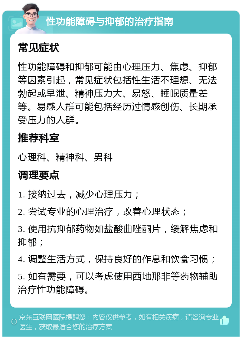 性功能障碍与抑郁的治疗指南 常见症状 性功能障碍和抑郁可能由心理压力、焦虑、抑郁等因素引起，常见症状包括性生活不理想、无法勃起或早泄、精神压力大、易怒、睡眠质量差等。易感人群可能包括经历过情感创伤、长期承受压力的人群。 推荐科室 心理科、精神科、男科 调理要点 1. 接纳过去，减少心理压力； 2. 尝试专业的心理治疗，改善心理状态； 3. 使用抗抑郁药物如盐酸曲唑酮片，缓解焦虑和抑郁； 4. 调整生活方式，保持良好的作息和饮食习惯； 5. 如有需要，可以考虑使用西地那非等药物辅助治疗性功能障碍。