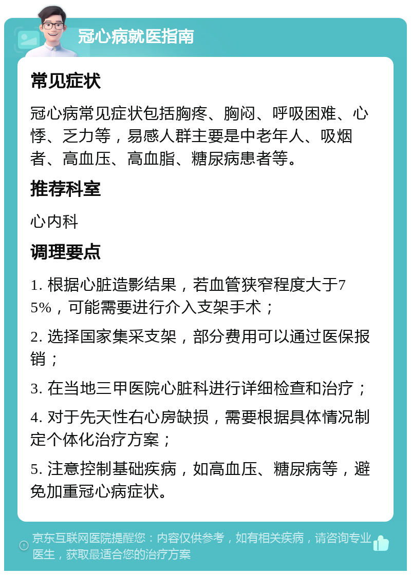 冠心病就医指南 常见症状 冠心病常见症状包括胸疼、胸闷、呼吸困难、心悸、乏力等，易感人群主要是中老年人、吸烟者、高血压、高血脂、糖尿病患者等。 推荐科室 心内科 调理要点 1. 根据心脏造影结果，若血管狭窄程度大于75%，可能需要进行介入支架手术； 2. 选择国家集采支架，部分费用可以通过医保报销； 3. 在当地三甲医院心脏科进行详细检查和治疗； 4. 对于先天性右心房缺损，需要根据具体情况制定个体化治疗方案； 5. 注意控制基础疾病，如高血压、糖尿病等，避免加重冠心病症状。