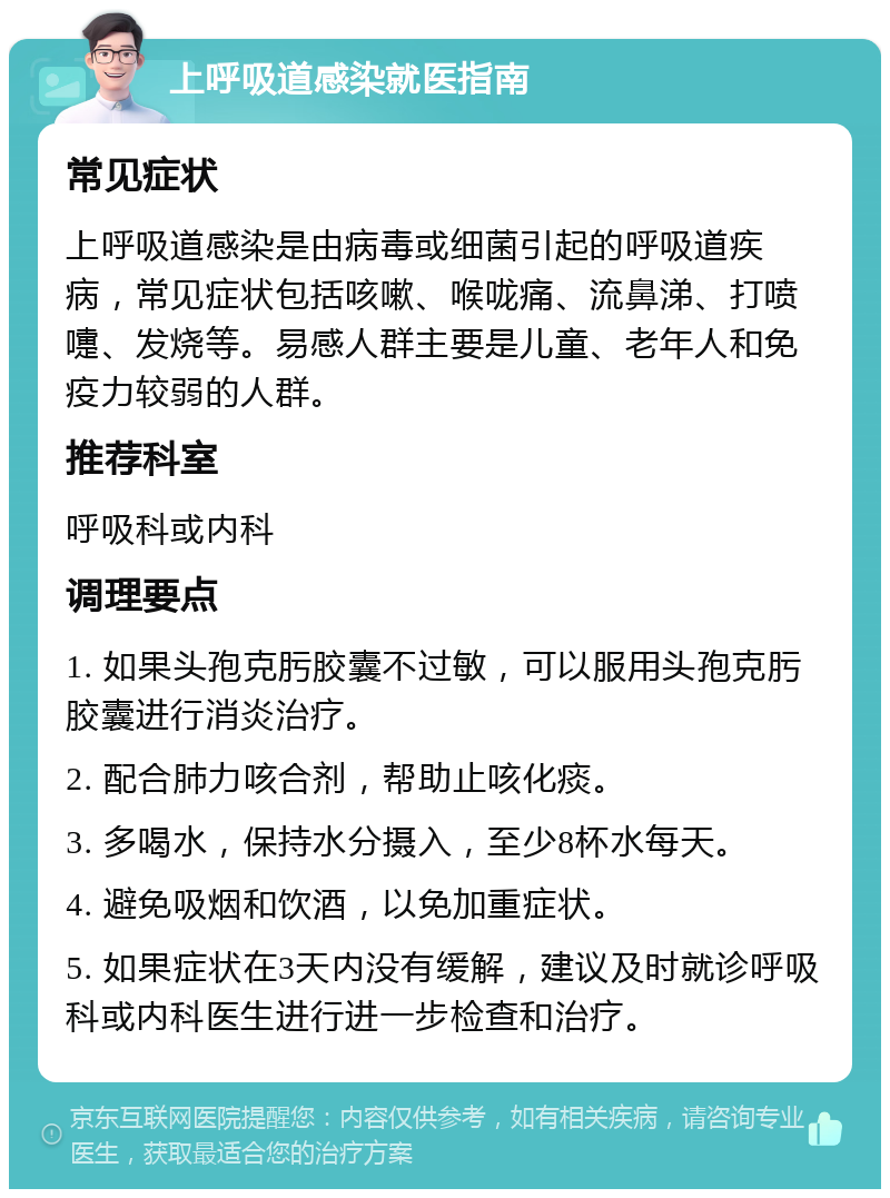 上呼吸道感染就医指南 常见症状 上呼吸道感染是由病毒或细菌引起的呼吸道疾病，常见症状包括咳嗽、喉咙痛、流鼻涕、打喷嚏、发烧等。易感人群主要是儿童、老年人和免疫力较弱的人群。 推荐科室 呼吸科或内科 调理要点 1. 如果头孢克肟胶囊不过敏，可以服用头孢克肟胶囊进行消炎治疗。 2. 配合肺力咳合剂，帮助止咳化痰。 3. 多喝水，保持水分摄入，至少8杯水每天。 4. 避免吸烟和饮酒，以免加重症状。 5. 如果症状在3天内没有缓解，建议及时就诊呼吸科或内科医生进行进一步检查和治疗。