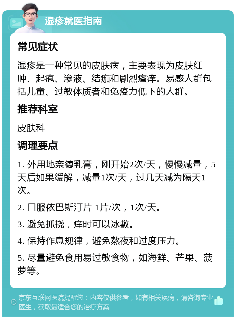 湿疹就医指南 常见症状 湿疹是一种常见的皮肤病，主要表现为皮肤红肿、起疱、渗液、结痂和剧烈瘙痒。易感人群包括儿童、过敏体质者和免疫力低下的人群。 推荐科室 皮肤科 调理要点 1. 外用地奈德乳膏，刚开始2次/天，慢慢减量，5天后如果缓解，减量1次/天，过几天减为隔天1次。 2. 口服依巴斯汀片 1片/次，1次/天。 3. 避免抓挠，痒时可以冰敷。 4. 保持作息规律，避免熬夜和过度压力。 5. 尽量避免食用易过敏食物，如海鲜、芒果、菠萝等。