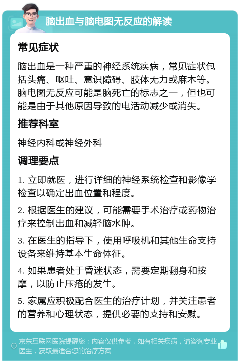 脑出血与脑电图无反应的解读 常见症状 脑出血是一种严重的神经系统疾病，常见症状包括头痛、呕吐、意识障碍、肢体无力或麻木等。脑电图无反应可能是脑死亡的标志之一，但也可能是由于其他原因导致的电活动减少或消失。 推荐科室 神经内科或神经外科 调理要点 1. 立即就医，进行详细的神经系统检查和影像学检查以确定出血位置和程度。 2. 根据医生的建议，可能需要手术治疗或药物治疗来控制出血和减轻脑水肿。 3. 在医生的指导下，使用呼吸机和其他生命支持设备来维持基本生命体征。 4. 如果患者处于昏迷状态，需要定期翻身和按摩，以防止压疮的发生。 5. 家属应积极配合医生的治疗计划，并关注患者的营养和心理状态，提供必要的支持和安慰。