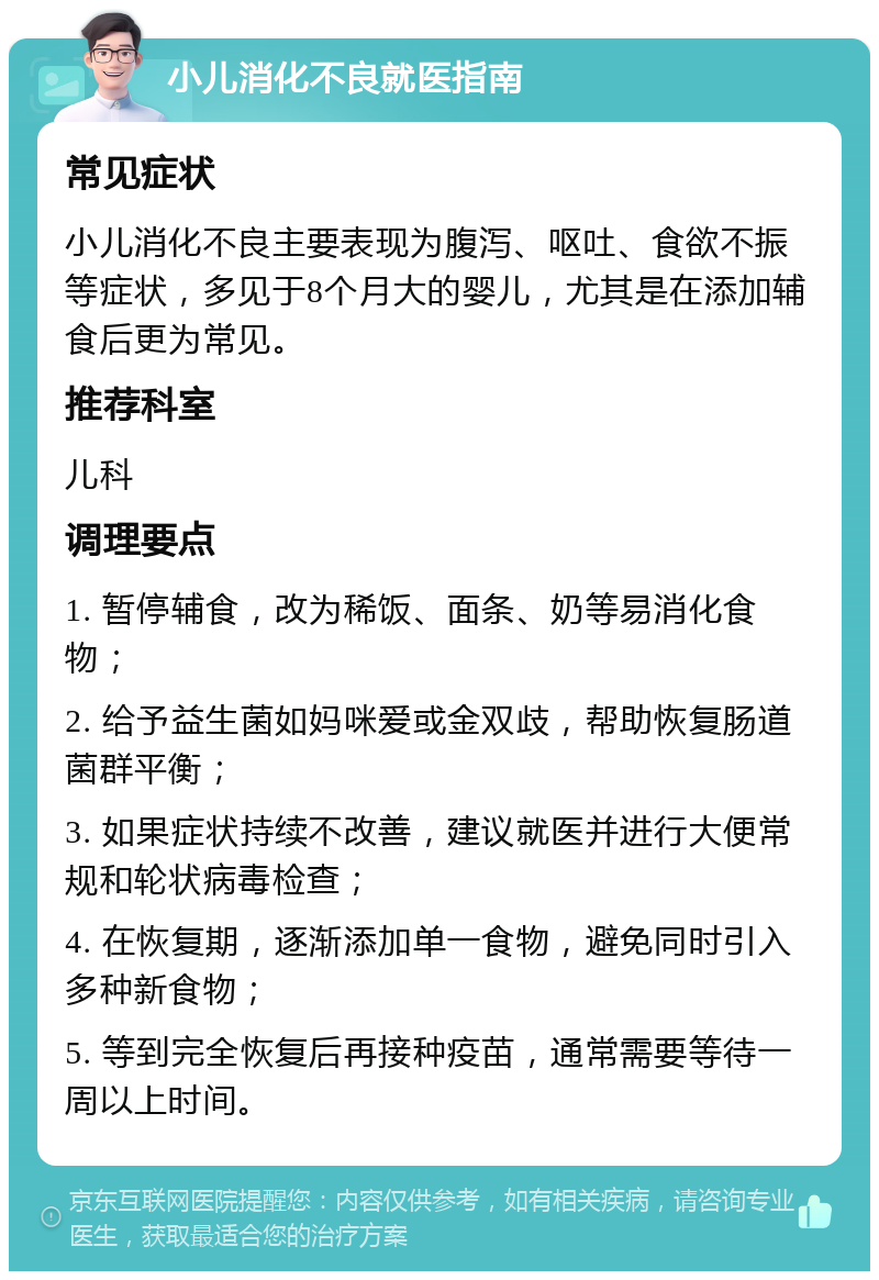 小儿消化不良就医指南 常见症状 小儿消化不良主要表现为腹泻、呕吐、食欲不振等症状，多见于8个月大的婴儿，尤其是在添加辅食后更为常见。 推荐科室 儿科 调理要点 1. 暂停辅食，改为稀饭、面条、奶等易消化食物； 2. 给予益生菌如妈咪爱或金双歧，帮助恢复肠道菌群平衡； 3. 如果症状持续不改善，建议就医并进行大便常规和轮状病毒检查； 4. 在恢复期，逐渐添加单一食物，避免同时引入多种新食物； 5. 等到完全恢复后再接种疫苗，通常需要等待一周以上时间。