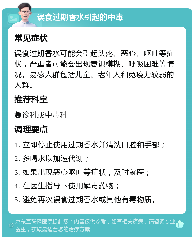 误食过期香水引起的中毒 常见症状 误食过期香水可能会引起头疼、恶心、呕吐等症状，严重者可能会出现意识模糊、呼吸困难等情况。易感人群包括儿童、老年人和免疫力较弱的人群。 推荐科室 急诊科或中毒科 调理要点 1. 立即停止使用过期香水并清洗口腔和手部； 2. 多喝水以加速代谢； 3. 如果出现恶心呕吐等症状，及时就医； 4. 在医生指导下使用解毒药物； 5. 避免再次误食过期香水或其他有毒物质。