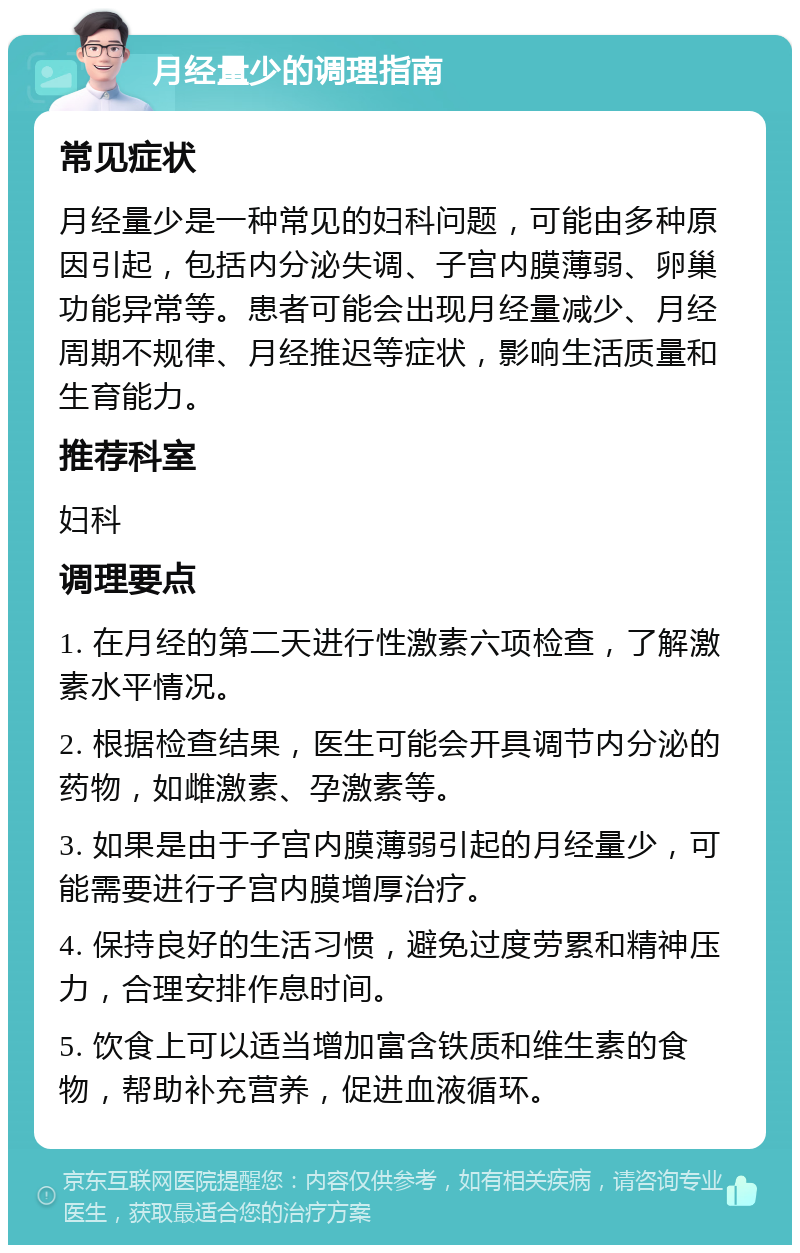 月经量少的调理指南 常见症状 月经量少是一种常见的妇科问题，可能由多种原因引起，包括内分泌失调、子宫内膜薄弱、卵巢功能异常等。患者可能会出现月经量减少、月经周期不规律、月经推迟等症状，影响生活质量和生育能力。 推荐科室 妇科 调理要点 1. 在月经的第二天进行性激素六项检查，了解激素水平情况。 2. 根据检查结果，医生可能会开具调节内分泌的药物，如雌激素、孕激素等。 3. 如果是由于子宫内膜薄弱引起的月经量少，可能需要进行子宫内膜增厚治疗。 4. 保持良好的生活习惯，避免过度劳累和精神压力，合理安排作息时间。 5. 饮食上可以适当增加富含铁质和维生素的食物，帮助补充营养，促进血液循环。