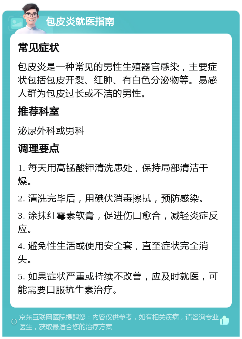 包皮炎就医指南 常见症状 包皮炎是一种常见的男性生殖器官感染，主要症状包括包皮开裂、红肿、有白色分泌物等。易感人群为包皮过长或不洁的男性。 推荐科室 泌尿外科或男科 调理要点 1. 每天用高锰酸钾清洗患处，保持局部清洁干燥。 2. 清洗完毕后，用碘伏消毒擦拭，预防感染。 3. 涂抹红霉素软膏，促进伤口愈合，减轻炎症反应。 4. 避免性生活或使用安全套，直至症状完全消失。 5. 如果症状严重或持续不改善，应及时就医，可能需要口服抗生素治疗。