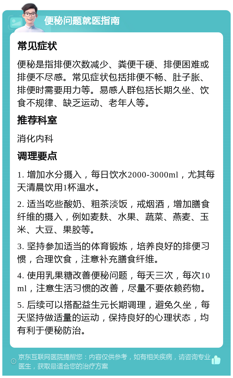 便秘问题就医指南 常见症状 便秘是指排便次数减少、粪便干硬、排便困难或排便不尽感。常见症状包括排便不畅、肚子胀、排便时需要用力等。易感人群包括长期久坐、饮食不规律、缺乏运动、老年人等。 推荐科室 消化内科 调理要点 1. 增加水分摄入，每日饮水2000-3000ml，尤其每天清晨饮用1杯温水。 2. 适当吃些酸奶、粗茶淡饭，戒烟酒，增加膳食纤维的摄入，例如麦麸、水果、蔬菜、燕麦、玉米、大豆、果胶等。 3. 坚持参加适当的体育锻炼，培养良好的排便习惯，合理饮食，注意补充膳食纤维。 4. 使用乳果糖改善便秘问题，每天三次，每次10ml，注意生活习惯的改善，尽量不要依赖药物。 5. 后续可以搭配益生元长期调理，避免久坐，每天坚持做适量的运动，保持良好的心理状态，均有利于便秘防治。