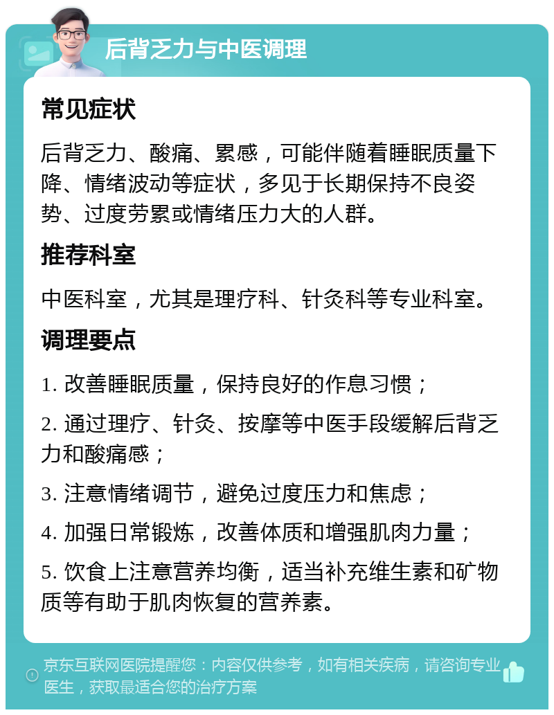 后背乏力与中医调理 常见症状 后背乏力、酸痛、累感，可能伴随着睡眠质量下降、情绪波动等症状，多见于长期保持不良姿势、过度劳累或情绪压力大的人群。 推荐科室 中医科室，尤其是理疗科、针灸科等专业科室。 调理要点 1. 改善睡眠质量，保持良好的作息习惯； 2. 通过理疗、针灸、按摩等中医手段缓解后背乏力和酸痛感； 3. 注意情绪调节，避免过度压力和焦虑； 4. 加强日常锻炼，改善体质和增强肌肉力量； 5. 饮食上注意营养均衡，适当补充维生素和矿物质等有助于肌肉恢复的营养素。