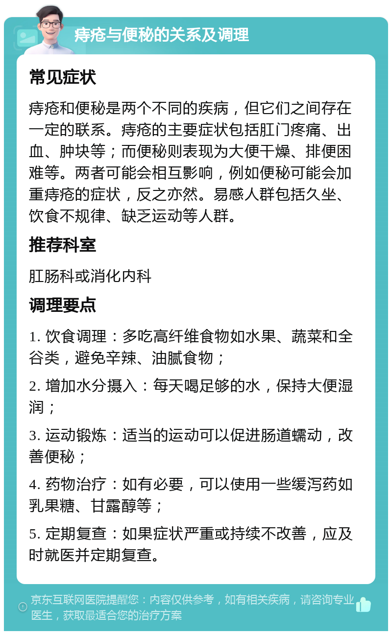 痔疮与便秘的关系及调理 常见症状 痔疮和便秘是两个不同的疾病，但它们之间存在一定的联系。痔疮的主要症状包括肛门疼痛、出血、肿块等；而便秘则表现为大便干燥、排便困难等。两者可能会相互影响，例如便秘可能会加重痔疮的症状，反之亦然。易感人群包括久坐、饮食不规律、缺乏运动等人群。 推荐科室 肛肠科或消化内科 调理要点 1. 饮食调理：多吃高纤维食物如水果、蔬菜和全谷类，避免辛辣、油腻食物； 2. 增加水分摄入：每天喝足够的水，保持大便湿润； 3. 运动锻炼：适当的运动可以促进肠道蠕动，改善便秘； 4. 药物治疗：如有必要，可以使用一些缓泻药如乳果糖、甘露醇等； 5. 定期复查：如果症状严重或持续不改善，应及时就医并定期复查。