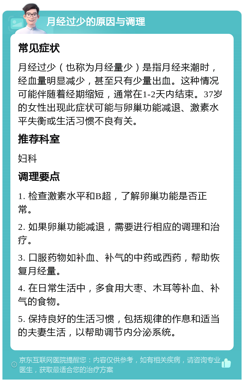 月经过少的原因与调理 常见症状 月经过少（也称为月经量少）是指月经来潮时，经血量明显减少，甚至只有少量出血。这种情况可能伴随着经期缩短，通常在1-2天内结束。37岁的女性出现此症状可能与卵巢功能减退、激素水平失衡或生活习惯不良有关。 推荐科室 妇科 调理要点 1. 检查激素水平和B超，了解卵巢功能是否正常。 2. 如果卵巢功能减退，需要进行相应的调理和治疗。 3. 口服药物如补血、补气的中药或西药，帮助恢复月经量。 4. 在日常生活中，多食用大枣、木耳等补血、补气的食物。 5. 保持良好的生活习惯，包括规律的作息和适当的夫妻生活，以帮助调节内分泌系统。