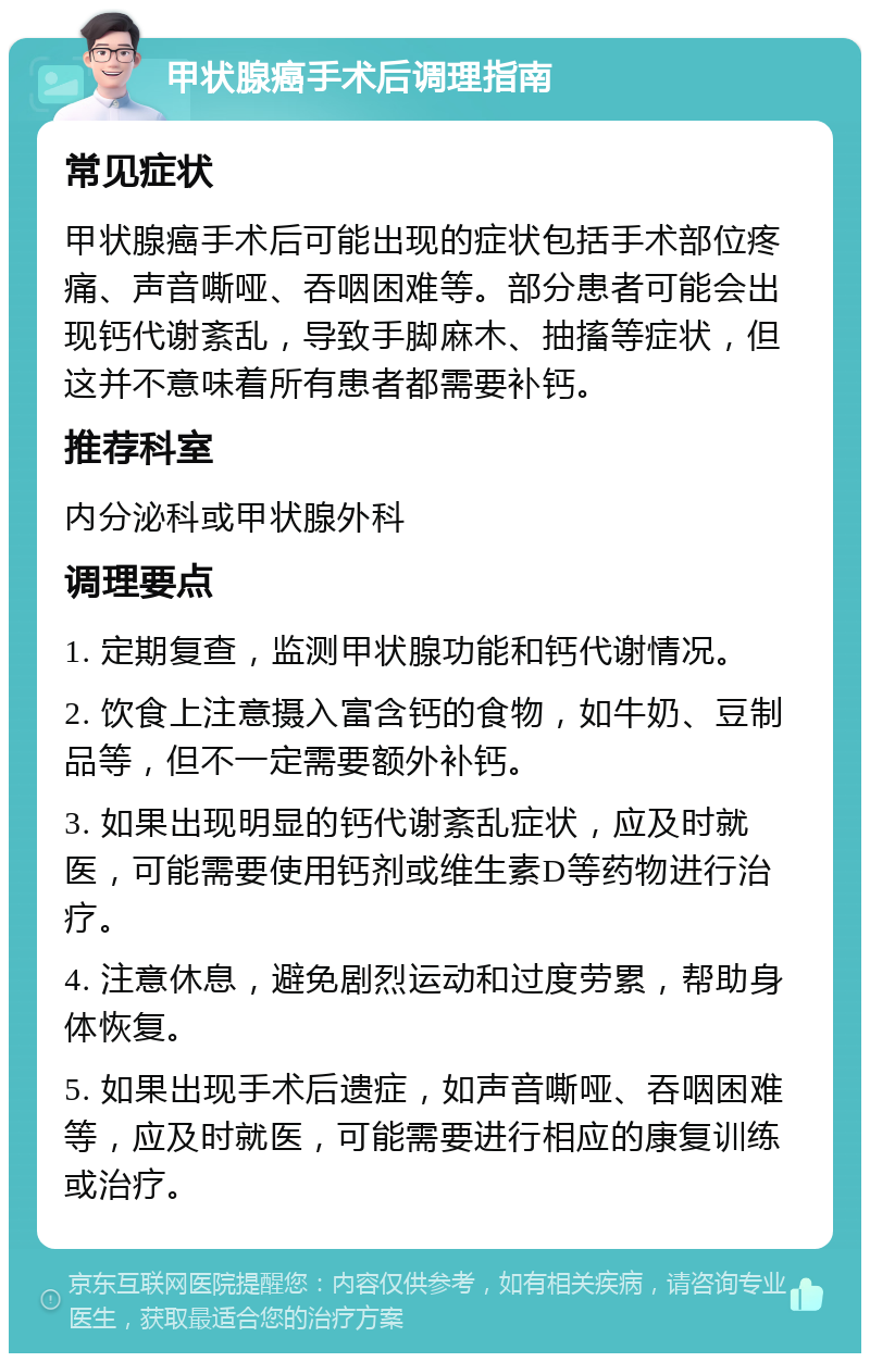 甲状腺癌手术后调理指南 常见症状 甲状腺癌手术后可能出现的症状包括手术部位疼痛、声音嘶哑、吞咽困难等。部分患者可能会出现钙代谢紊乱，导致手脚麻木、抽搐等症状，但这并不意味着所有患者都需要补钙。 推荐科室 内分泌科或甲状腺外科 调理要点 1. 定期复查，监测甲状腺功能和钙代谢情况。 2. 饮食上注意摄入富含钙的食物，如牛奶、豆制品等，但不一定需要额外补钙。 3. 如果出现明显的钙代谢紊乱症状，应及时就医，可能需要使用钙剂或维生素D等药物进行治疗。 4. 注意休息，避免剧烈运动和过度劳累，帮助身体恢复。 5. 如果出现手术后遗症，如声音嘶哑、吞咽困难等，应及时就医，可能需要进行相应的康复训练或治疗。