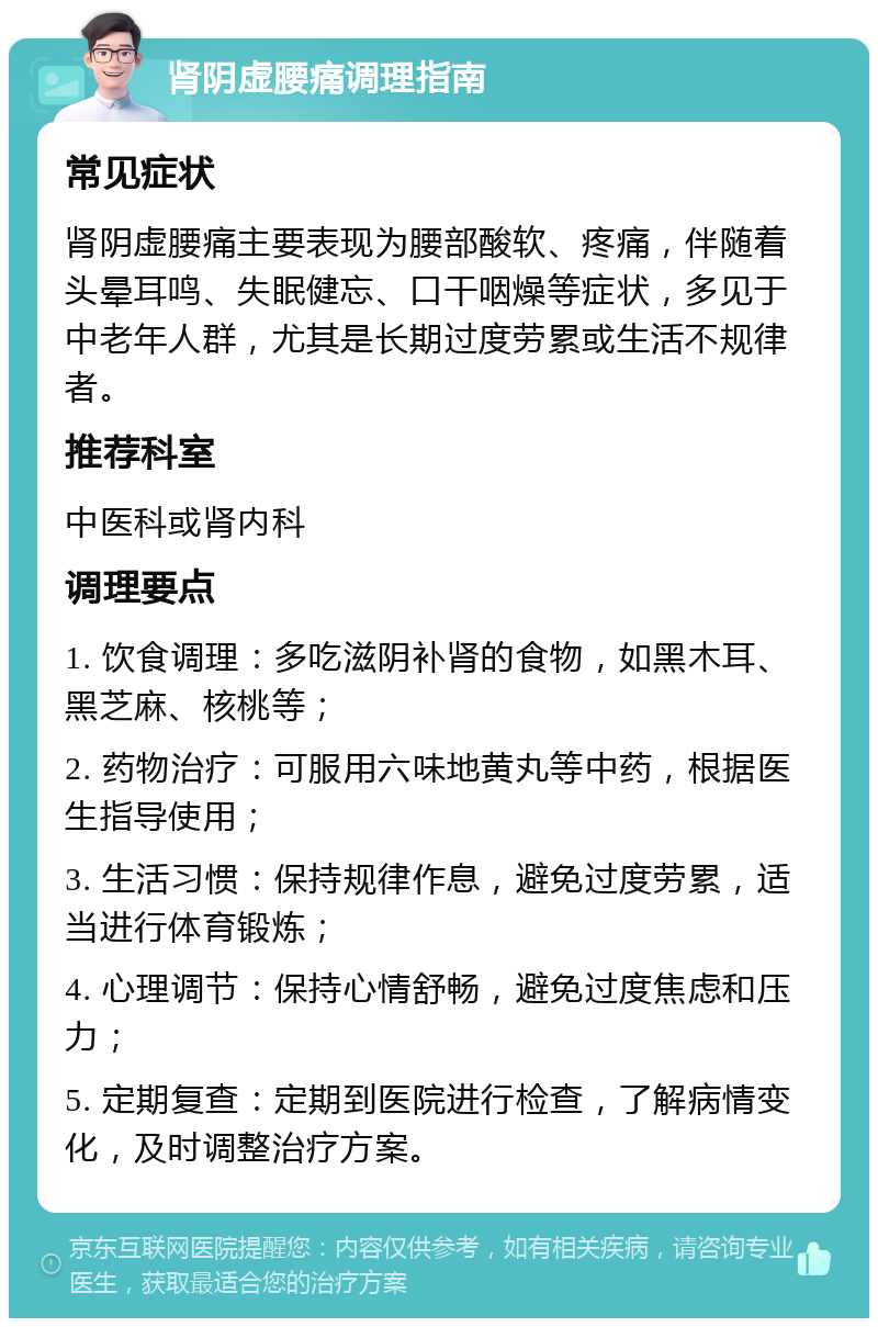 肾阴虚腰痛调理指南 常见症状 肾阴虚腰痛主要表现为腰部酸软、疼痛，伴随着头晕耳鸣、失眠健忘、口干咽燥等症状，多见于中老年人群，尤其是长期过度劳累或生活不规律者。 推荐科室 中医科或肾内科 调理要点 1. 饮食调理：多吃滋阴补肾的食物，如黑木耳、黑芝麻、核桃等； 2. 药物治疗：可服用六味地黄丸等中药，根据医生指导使用； 3. 生活习惯：保持规律作息，避免过度劳累，适当进行体育锻炼； 4. 心理调节：保持心情舒畅，避免过度焦虑和压力； 5. 定期复查：定期到医院进行检查，了解病情变化，及时调整治疗方案。