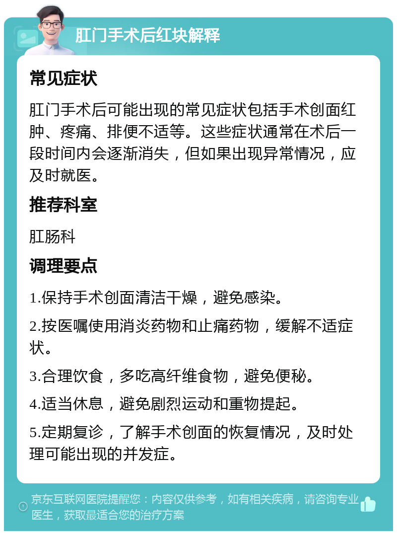 肛门手术后红块解释 常见症状 肛门手术后可能出现的常见症状包括手术创面红肿、疼痛、排便不适等。这些症状通常在术后一段时间内会逐渐消失，但如果出现异常情况，应及时就医。 推荐科室 肛肠科 调理要点 1.保持手术创面清洁干燥，避免感染。 2.按医嘱使用消炎药物和止痛药物，缓解不适症状。 3.合理饮食，多吃高纤维食物，避免便秘。 4.适当休息，避免剧烈运动和重物提起。 5.定期复诊，了解手术创面的恢复情况，及时处理可能出现的并发症。