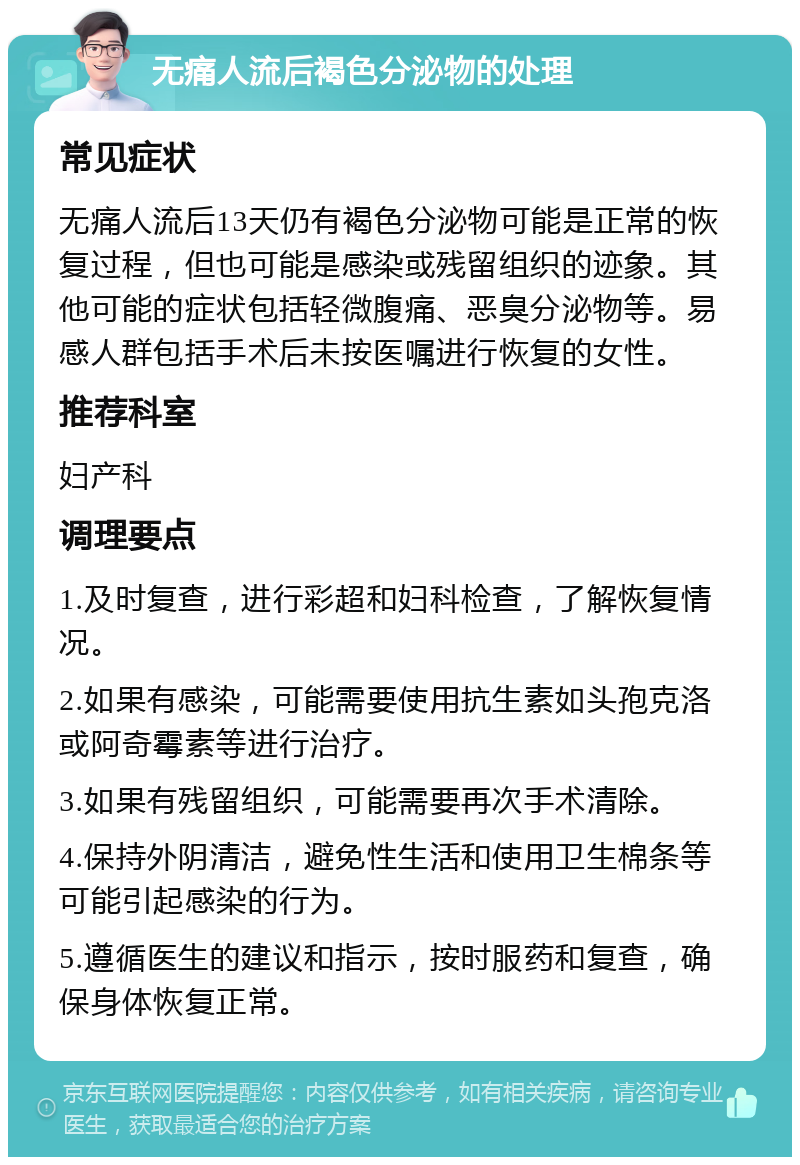 无痛人流后褐色分泌物的处理 常见症状 无痛人流后13天仍有褐色分泌物可能是正常的恢复过程，但也可能是感染或残留组织的迹象。其他可能的症状包括轻微腹痛、恶臭分泌物等。易感人群包括手术后未按医嘱进行恢复的女性。 推荐科室 妇产科 调理要点 1.及时复查，进行彩超和妇科检查，了解恢复情况。 2.如果有感染，可能需要使用抗生素如头孢克洛或阿奇霉素等进行治疗。 3.如果有残留组织，可能需要再次手术清除。 4.保持外阴清洁，避免性生活和使用卫生棉条等可能引起感染的行为。 5.遵循医生的建议和指示，按时服药和复查，确保身体恢复正常。