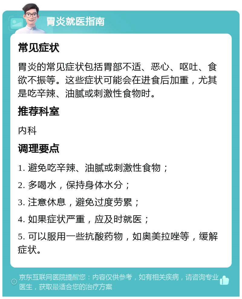 胃炎就医指南 常见症状 胃炎的常见症状包括胃部不适、恶心、呕吐、食欲不振等。这些症状可能会在进食后加重，尤其是吃辛辣、油腻或刺激性食物时。 推荐科室 内科 调理要点 1. 避免吃辛辣、油腻或刺激性食物； 2. 多喝水，保持身体水分； 3. 注意休息，避免过度劳累； 4. 如果症状严重，应及时就医； 5. 可以服用一些抗酸药物，如奥美拉唑等，缓解症状。