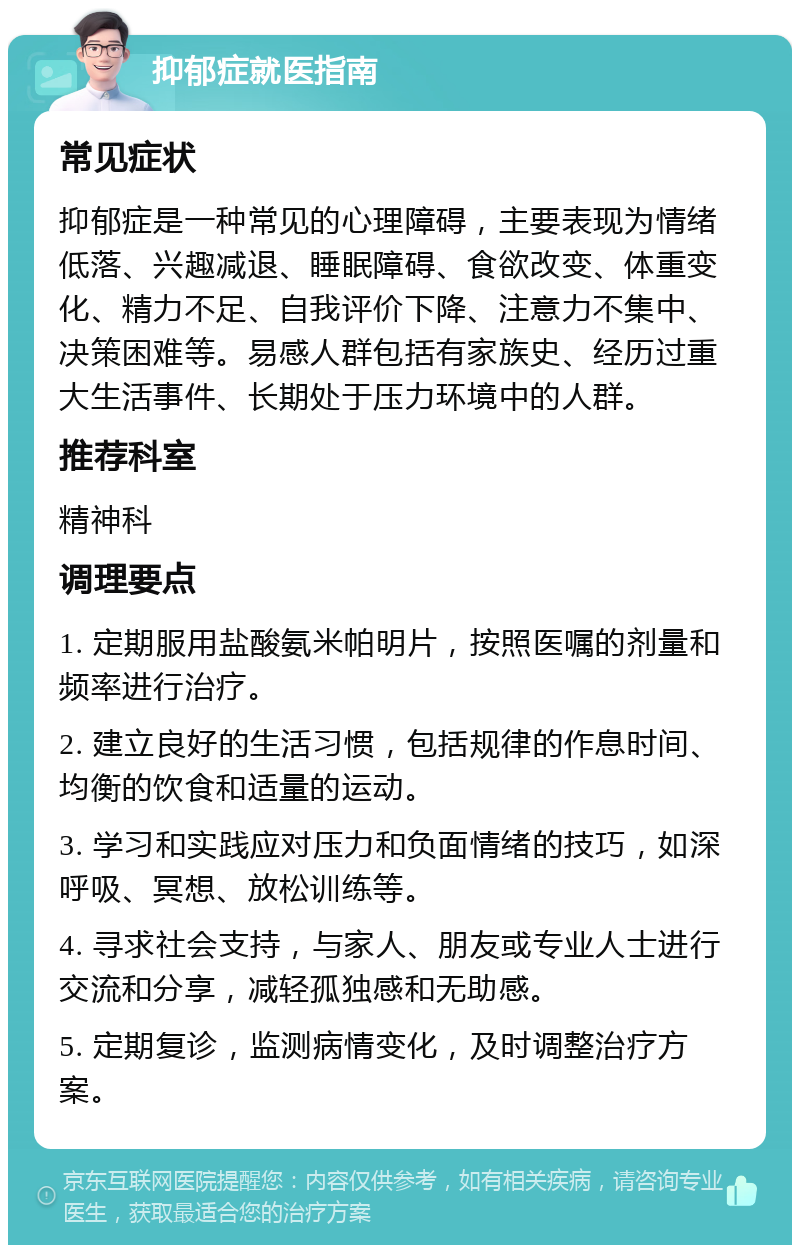 抑郁症就医指南 常见症状 抑郁症是一种常见的心理障碍，主要表现为情绪低落、兴趣减退、睡眠障碍、食欲改变、体重变化、精力不足、自我评价下降、注意力不集中、决策困难等。易感人群包括有家族史、经历过重大生活事件、长期处于压力环境中的人群。 推荐科室 精神科 调理要点 1. 定期服用盐酸氨米帕明片，按照医嘱的剂量和频率进行治疗。 2. 建立良好的生活习惯，包括规律的作息时间、均衡的饮食和适量的运动。 3. 学习和实践应对压力和负面情绪的技巧，如深呼吸、冥想、放松训练等。 4. 寻求社会支持，与家人、朋友或专业人士进行交流和分享，减轻孤独感和无助感。 5. 定期复诊，监测病情变化，及时调整治疗方案。