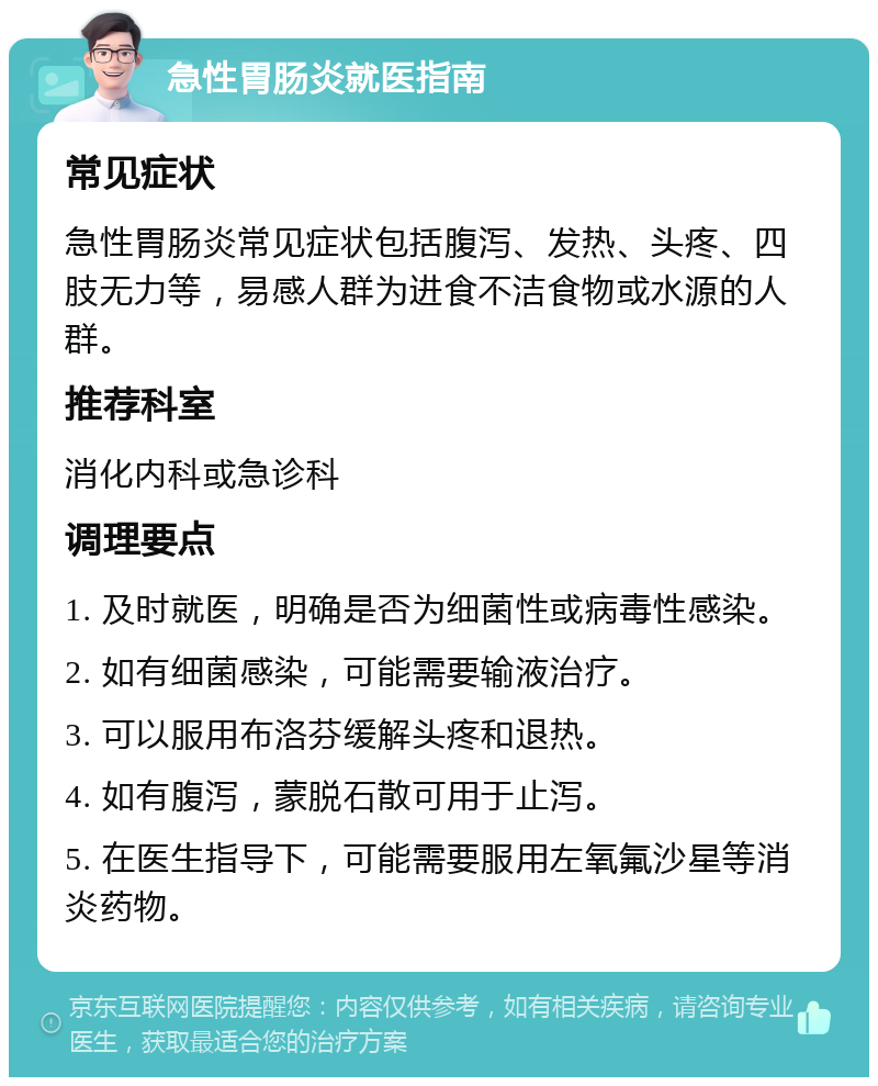 急性胃肠炎就医指南 常见症状 急性胃肠炎常见症状包括腹泻、发热、头疼、四肢无力等，易感人群为进食不洁食物或水源的人群。 推荐科室 消化内科或急诊科 调理要点 1. 及时就医，明确是否为细菌性或病毒性感染。 2. 如有细菌感染，可能需要输液治疗。 3. 可以服用布洛芬缓解头疼和退热。 4. 如有腹泻，蒙脱石散可用于止泻。 5. 在医生指导下，可能需要服用左氧氟沙星等消炎药物。