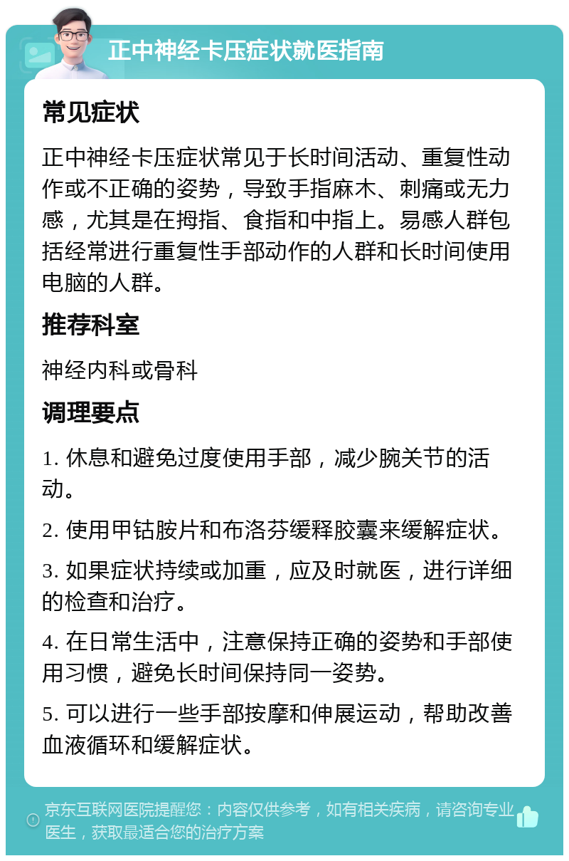 正中神经卡压症状就医指南 常见症状 正中神经卡压症状常见于长时间活动、重复性动作或不正确的姿势，导致手指麻木、刺痛或无力感，尤其是在拇指、食指和中指上。易感人群包括经常进行重复性手部动作的人群和长时间使用电脑的人群。 推荐科室 神经内科或骨科 调理要点 1. 休息和避免过度使用手部，减少腕关节的活动。 2. 使用甲钴胺片和布洛芬缓释胶囊来缓解症状。 3. 如果症状持续或加重，应及时就医，进行详细的检查和治疗。 4. 在日常生活中，注意保持正确的姿势和手部使用习惯，避免长时间保持同一姿势。 5. 可以进行一些手部按摩和伸展运动，帮助改善血液循环和缓解症状。