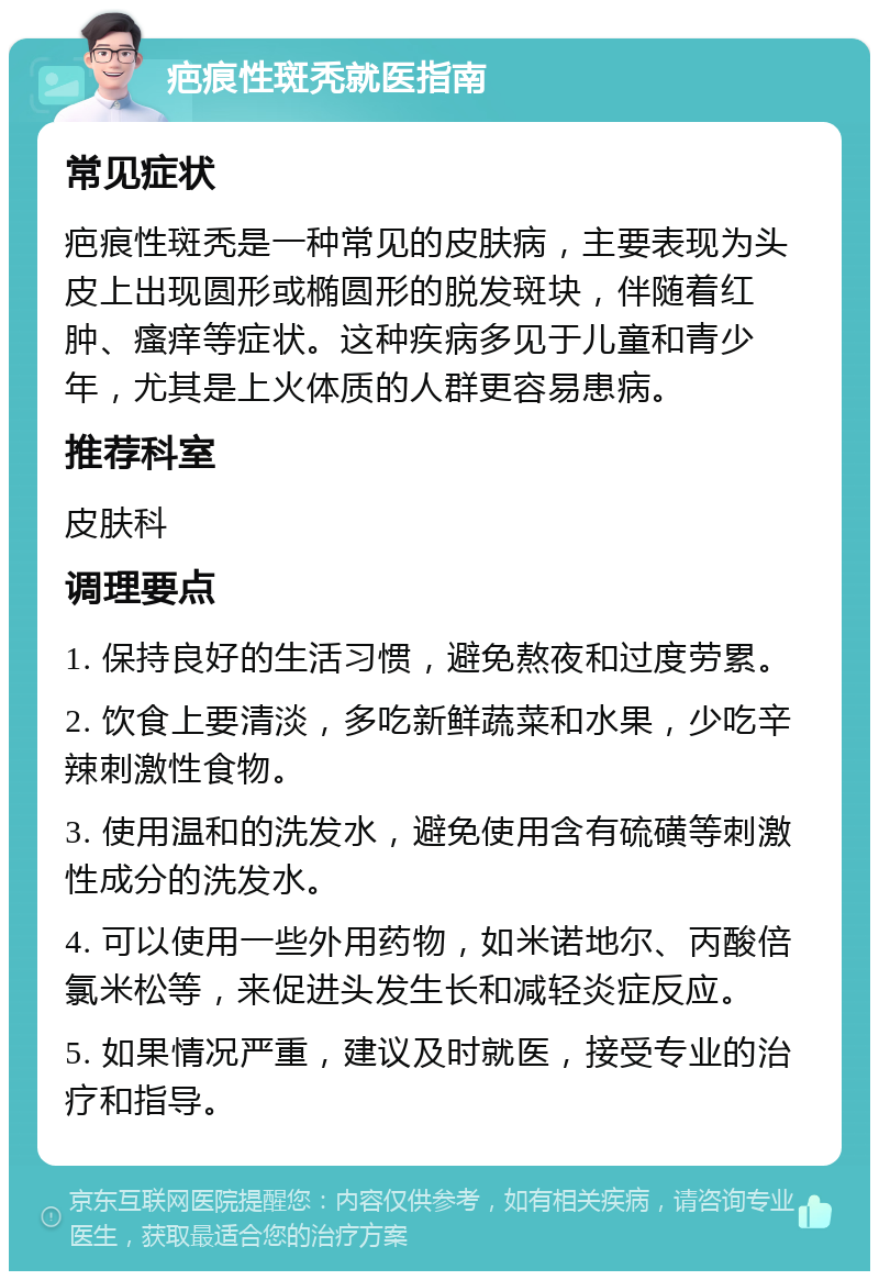 疤痕性斑秃就医指南 常见症状 疤痕性斑秃是一种常见的皮肤病，主要表现为头皮上出现圆形或椭圆形的脱发斑块，伴随着红肿、瘙痒等症状。这种疾病多见于儿童和青少年，尤其是上火体质的人群更容易患病。 推荐科室 皮肤科 调理要点 1. 保持良好的生活习惯，避免熬夜和过度劳累。 2. 饮食上要清淡，多吃新鲜蔬菜和水果，少吃辛辣刺激性食物。 3. 使用温和的洗发水，避免使用含有硫磺等刺激性成分的洗发水。 4. 可以使用一些外用药物，如米诺地尔、丙酸倍氯米松等，来促进头发生长和减轻炎症反应。 5. 如果情况严重，建议及时就医，接受专业的治疗和指导。