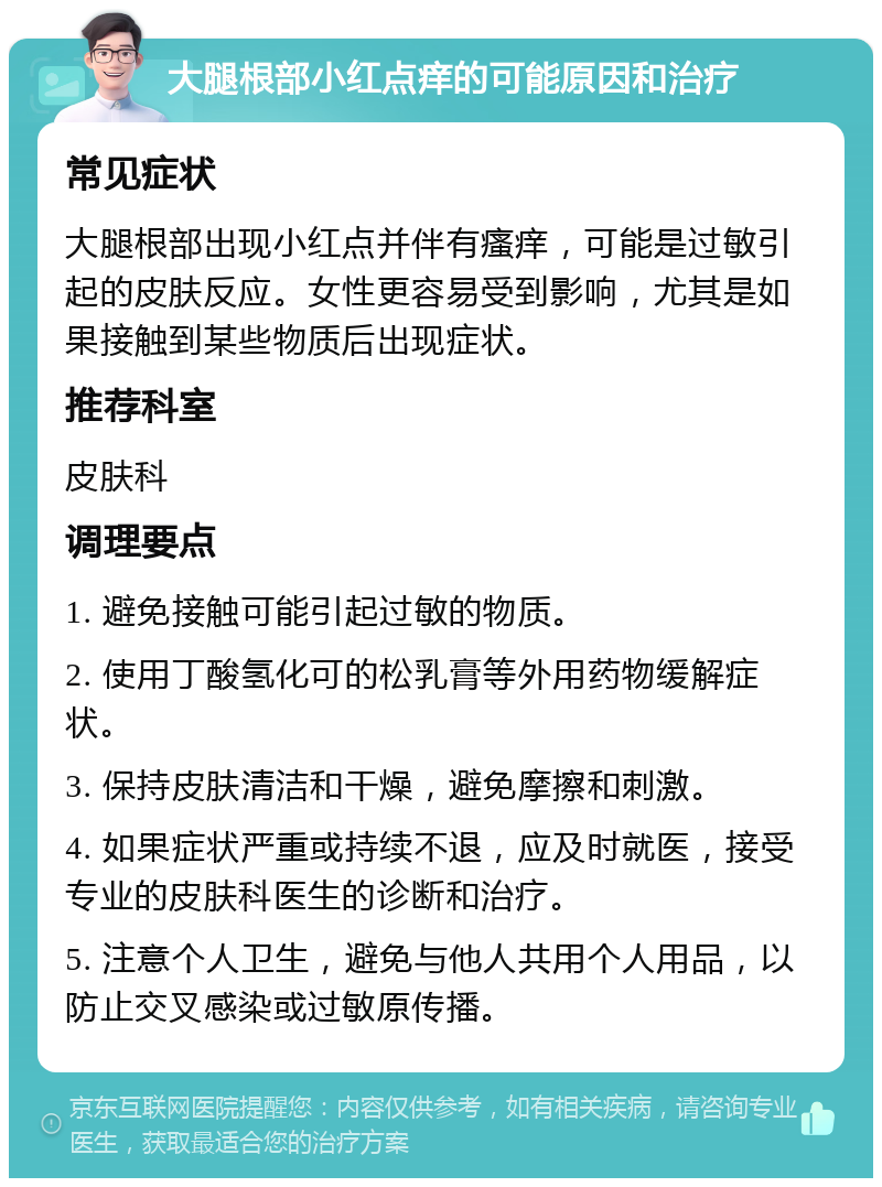 大腿根部小红点痒的可能原因和治疗 常见症状 大腿根部出现小红点并伴有瘙痒，可能是过敏引起的皮肤反应。女性更容易受到影响，尤其是如果接触到某些物质后出现症状。 推荐科室 皮肤科 调理要点 1. 避免接触可能引起过敏的物质。 2. 使用丁酸氢化可的松乳膏等外用药物缓解症状。 3. 保持皮肤清洁和干燥，避免摩擦和刺激。 4. 如果症状严重或持续不退，应及时就医，接受专业的皮肤科医生的诊断和治疗。 5. 注意个人卫生，避免与他人共用个人用品，以防止交叉感染或过敏原传播。