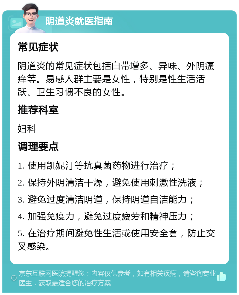 阴道炎就医指南 常见症状 阴道炎的常见症状包括白带增多、异味、外阴瘙痒等。易感人群主要是女性，特别是性生活活跃、卫生习惯不良的女性。 推荐科室 妇科 调理要点 1. 使用凯妮汀等抗真菌药物进行治疗； 2. 保持外阴清洁干燥，避免使用刺激性洗液； 3. 避免过度清洁阴道，保持阴道自洁能力； 4. 加强免疫力，避免过度疲劳和精神压力； 5. 在治疗期间避免性生活或使用安全套，防止交叉感染。