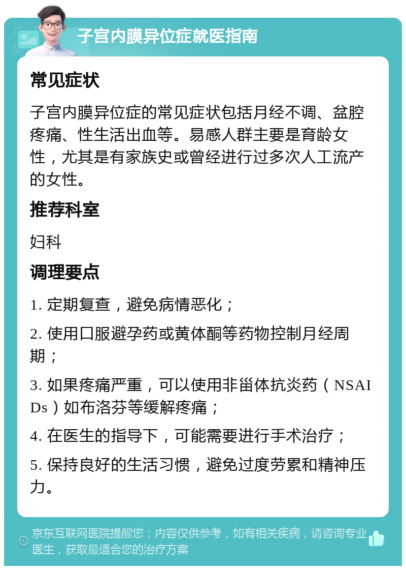 子宫内膜异位症就医指南 常见症状 子宫内膜异位症的常见症状包括月经不调、盆腔疼痛、性生活出血等。易感人群主要是育龄女性，尤其是有家族史或曾经进行过多次人工流产的女性。 推荐科室 妇科 调理要点 1. 定期复查，避免病情恶化； 2. 使用口服避孕药或黄体酮等药物控制月经周期； 3. 如果疼痛严重，可以使用非甾体抗炎药（NSAIDs）如布洛芬等缓解疼痛； 4. 在医生的指导下，可能需要进行手术治疗； 5. 保持良好的生活习惯，避免过度劳累和精神压力。