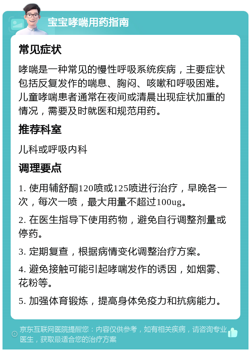 宝宝哮喘用药指南 常见症状 哮喘是一种常见的慢性呼吸系统疾病，主要症状包括反复发作的喘息、胸闷、咳嗽和呼吸困难。儿童哮喘患者通常在夜间或清晨出现症状加重的情况，需要及时就医和规范用药。 推荐科室 儿科或呼吸内科 调理要点 1. 使用辅舒酮120喷或125喷进行治疗，早晚各一次，每次一喷，最大用量不超过100ug。 2. 在医生指导下使用药物，避免自行调整剂量或停药。 3. 定期复查，根据病情变化调整治疗方案。 4. 避免接触可能引起哮喘发作的诱因，如烟雾、花粉等。 5. 加强体育锻炼，提高身体免疫力和抗病能力。