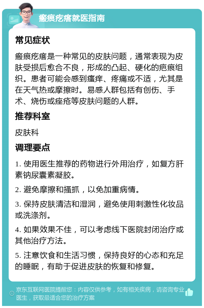 瘢痕疙瘩就医指南 常见症状 瘢痕疙瘩是一种常见的皮肤问题，通常表现为皮肤受损后愈合不良，形成的凸起、硬化的疤痕组织。患者可能会感到瘙痒、疼痛或不适，尤其是在天气热或摩擦时。易感人群包括有创伤、手术、烧伤或痤疮等皮肤问题的人群。 推荐科室 皮肤科 调理要点 1. 使用医生推荐的药物进行外用治疗，如复方肝素钠尿囊素凝胶。 2. 避免摩擦和搔抓，以免加重病情。 3. 保持皮肤清洁和湿润，避免使用刺激性化妆品或洗涤剂。 4. 如果效果不佳，可以考虑线下医院封闭治疗或其他治疗方法。 5. 注意饮食和生活习惯，保持良好的心态和充足的睡眠，有助于促进皮肤的恢复和修复。