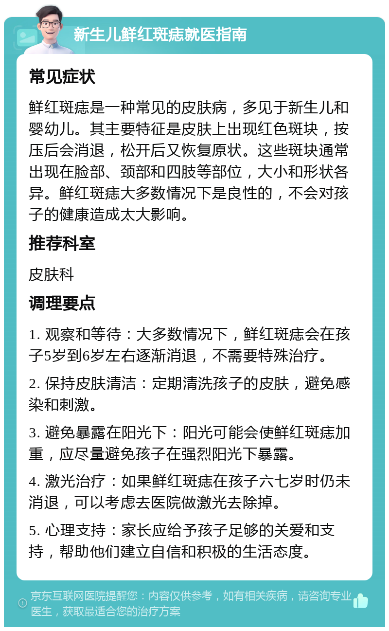 新生儿鲜红斑痣就医指南 常见症状 鲜红斑痣是一种常见的皮肤病，多见于新生儿和婴幼儿。其主要特征是皮肤上出现红色斑块，按压后会消退，松开后又恢复原状。这些斑块通常出现在脸部、颈部和四肢等部位，大小和形状各异。鲜红斑痣大多数情况下是良性的，不会对孩子的健康造成太大影响。 推荐科室 皮肤科 调理要点 1. 观察和等待：大多数情况下，鲜红斑痣会在孩子5岁到6岁左右逐渐消退，不需要特殊治疗。 2. 保持皮肤清洁：定期清洗孩子的皮肤，避免感染和刺激。 3. 避免暴露在阳光下：阳光可能会使鲜红斑痣加重，应尽量避免孩子在强烈阳光下暴露。 4. 激光治疗：如果鲜红斑痣在孩子六七岁时仍未消退，可以考虑去医院做激光去除掉。 5. 心理支持：家长应给予孩子足够的关爱和支持，帮助他们建立自信和积极的生活态度。