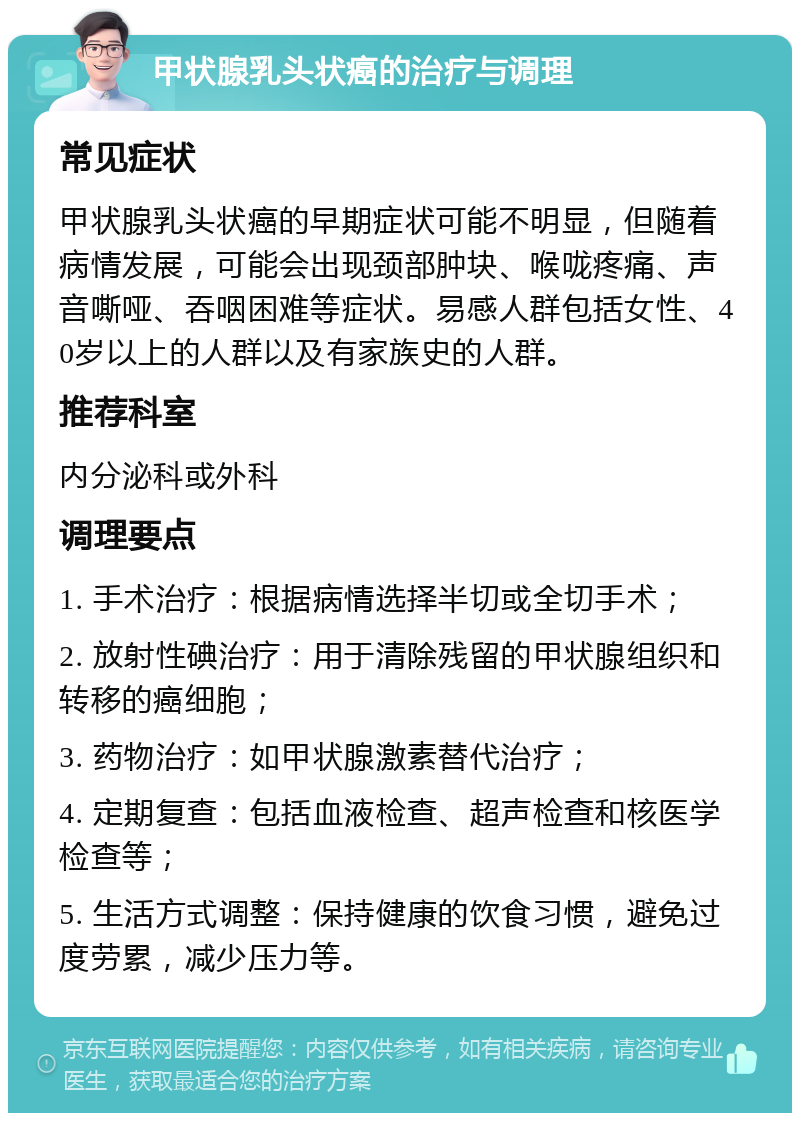 甲状腺乳头状癌的治疗与调理 常见症状 甲状腺乳头状癌的早期症状可能不明显，但随着病情发展，可能会出现颈部肿块、喉咙疼痛、声音嘶哑、吞咽困难等症状。易感人群包括女性、40岁以上的人群以及有家族史的人群。 推荐科室 内分泌科或外科 调理要点 1. 手术治疗：根据病情选择半切或全切手术； 2. 放射性碘治疗：用于清除残留的甲状腺组织和转移的癌细胞； 3. 药物治疗：如甲状腺激素替代治疗； 4. 定期复查：包括血液检查、超声检查和核医学检查等； 5. 生活方式调整：保持健康的饮食习惯，避免过度劳累，减少压力等。