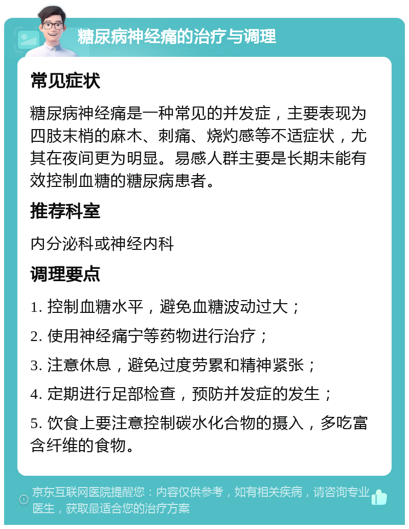 糖尿病神经痛的治疗与调理 常见症状 糖尿病神经痛是一种常见的并发症，主要表现为四肢末梢的麻木、刺痛、烧灼感等不适症状，尤其在夜间更为明显。易感人群主要是长期未能有效控制血糖的糖尿病患者。 推荐科室 内分泌科或神经内科 调理要点 1. 控制血糖水平，避免血糖波动过大； 2. 使用神经痛宁等药物进行治疗； 3. 注意休息，避免过度劳累和精神紧张； 4. 定期进行足部检查，预防并发症的发生； 5. 饮食上要注意控制碳水化合物的摄入，多吃富含纤维的食物。