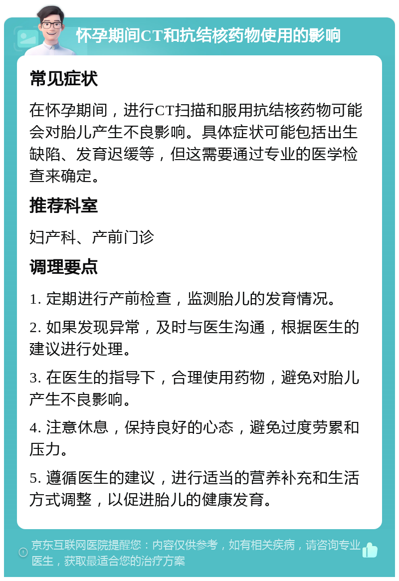 怀孕期间CT和抗结核药物使用的影响 常见症状 在怀孕期间，进行CT扫描和服用抗结核药物可能会对胎儿产生不良影响。具体症状可能包括出生缺陷、发育迟缓等，但这需要通过专业的医学检查来确定。 推荐科室 妇产科、产前门诊 调理要点 1. 定期进行产前检查，监测胎儿的发育情况。 2. 如果发现异常，及时与医生沟通，根据医生的建议进行处理。 3. 在医生的指导下，合理使用药物，避免对胎儿产生不良影响。 4. 注意休息，保持良好的心态，避免过度劳累和压力。 5. 遵循医生的建议，进行适当的营养补充和生活方式调整，以促进胎儿的健康发育。