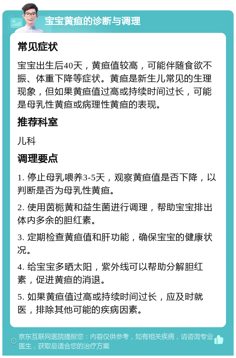 宝宝黄疸的诊断与调理 常见症状 宝宝出生后40天，黄疸值较高，可能伴随食欲不振、体重下降等症状。黄疸是新生儿常见的生理现象，但如果黄疸值过高或持续时间过长，可能是母乳性黄疸或病理性黄疸的表现。 推荐科室 儿科 调理要点 1. 停止母乳喂养3-5天，观察黄疸值是否下降，以判断是否为母乳性黄疸。 2. 使用茵栀黄和益生菌进行调理，帮助宝宝排出体内多余的胆红素。 3. 定期检查黄疸值和肝功能，确保宝宝的健康状况。 4. 给宝宝多晒太阳，紫外线可以帮助分解胆红素，促进黄疸的消退。 5. 如果黄疸值过高或持续时间过长，应及时就医，排除其他可能的疾病因素。