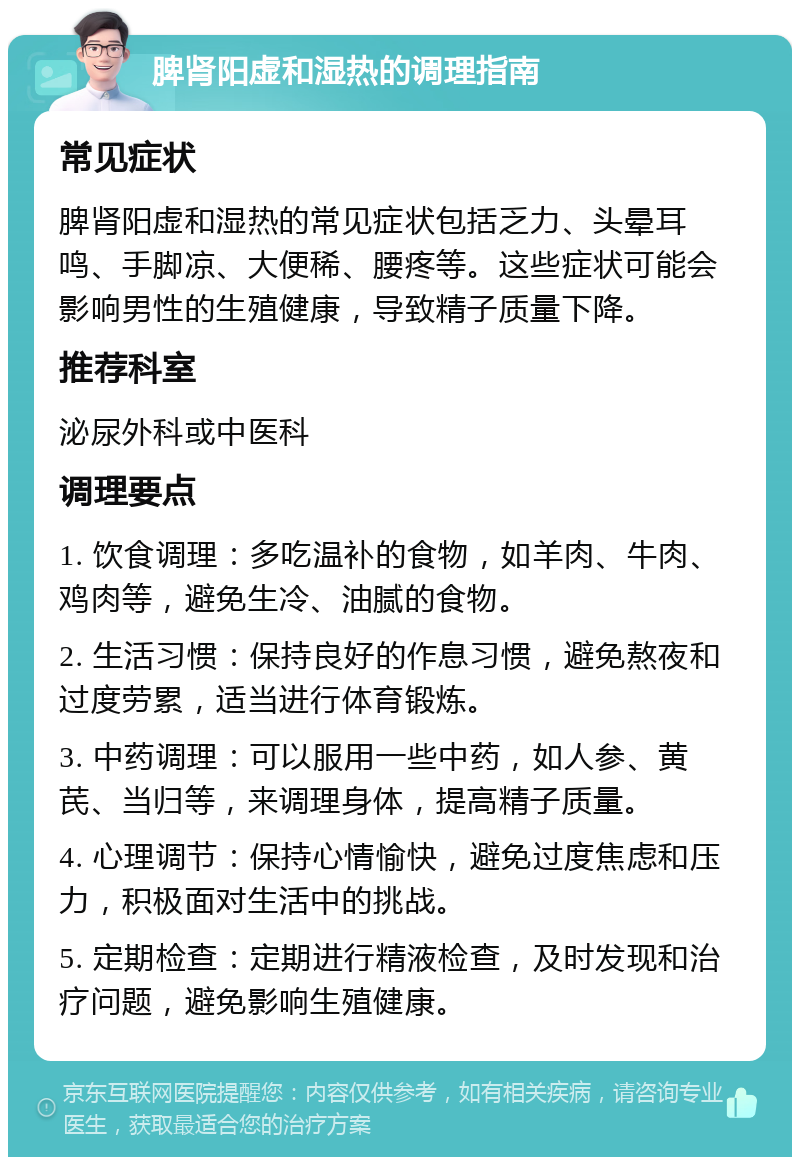 脾肾阳虚和湿热的调理指南 常见症状 脾肾阳虚和湿热的常见症状包括乏力、头晕耳鸣、手脚凉、大便稀、腰疼等。这些症状可能会影响男性的生殖健康，导致精子质量下降。 推荐科室 泌尿外科或中医科 调理要点 1. 饮食调理：多吃温补的食物，如羊肉、牛肉、鸡肉等，避免生冷、油腻的食物。 2. 生活习惯：保持良好的作息习惯，避免熬夜和过度劳累，适当进行体育锻炼。 3. 中药调理：可以服用一些中药，如人参、黄芪、当归等，来调理身体，提高精子质量。 4. 心理调节：保持心情愉快，避免过度焦虑和压力，积极面对生活中的挑战。 5. 定期检查：定期进行精液检查，及时发现和治疗问题，避免影响生殖健康。