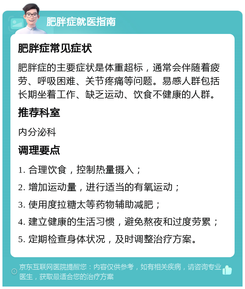 肥胖症就医指南 肥胖症常见症状 肥胖症的主要症状是体重超标，通常会伴随着疲劳、呼吸困难、关节疼痛等问题。易感人群包括长期坐着工作、缺乏运动、饮食不健康的人群。 推荐科室 内分泌科 调理要点 1. 合理饮食，控制热量摄入； 2. 增加运动量，进行适当的有氧运动； 3. 使用度拉糖太等药物辅助减肥； 4. 建立健康的生活习惯，避免熬夜和过度劳累； 5. 定期检查身体状况，及时调整治疗方案。