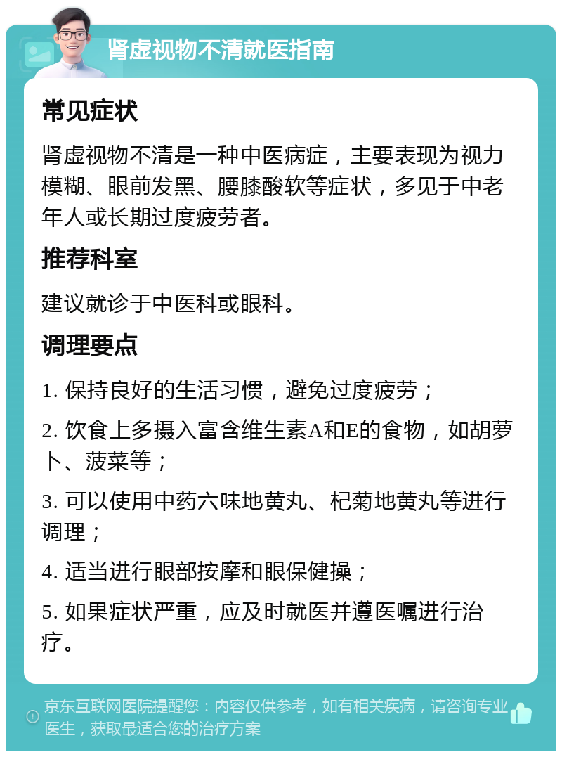 肾虚视物不清就医指南 常见症状 肾虚视物不清是一种中医病症，主要表现为视力模糊、眼前发黑、腰膝酸软等症状，多见于中老年人或长期过度疲劳者。 推荐科室 建议就诊于中医科或眼科。 调理要点 1. 保持良好的生活习惯，避免过度疲劳； 2. 饮食上多摄入富含维生素A和E的食物，如胡萝卜、菠菜等； 3. 可以使用中药六味地黄丸、杞菊地黄丸等进行调理； 4. 适当进行眼部按摩和眼保健操； 5. 如果症状严重，应及时就医并遵医嘱进行治疗。