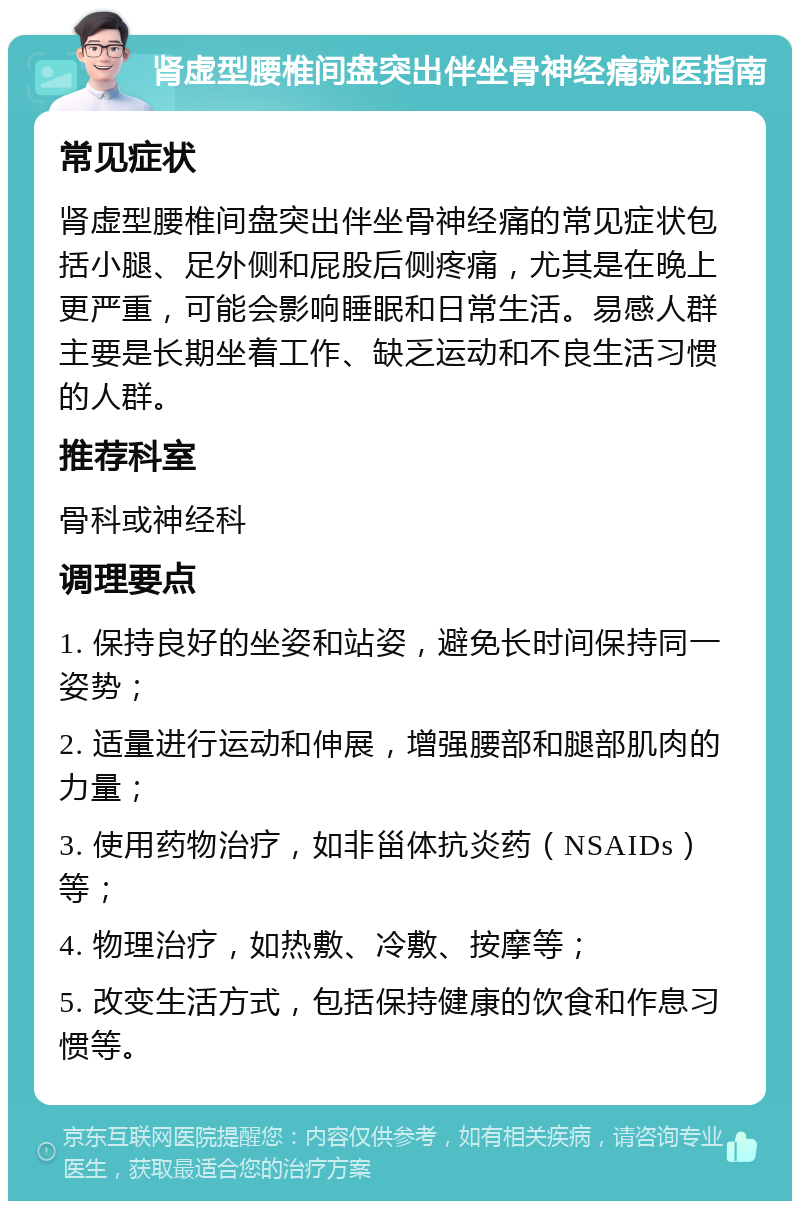 肾虚型腰椎间盘突出伴坐骨神经痛就医指南 常见症状 肾虚型腰椎间盘突出伴坐骨神经痛的常见症状包括小腿、足外侧和屁股后侧疼痛，尤其是在晚上更严重，可能会影响睡眠和日常生活。易感人群主要是长期坐着工作、缺乏运动和不良生活习惯的人群。 推荐科室 骨科或神经科 调理要点 1. 保持良好的坐姿和站姿，避免长时间保持同一姿势； 2. 适量进行运动和伸展，增强腰部和腿部肌肉的力量； 3. 使用药物治疗，如非甾体抗炎药（NSAIDs）等； 4. 物理治疗，如热敷、冷敷、按摩等； 5. 改变生活方式，包括保持健康的饮食和作息习惯等。