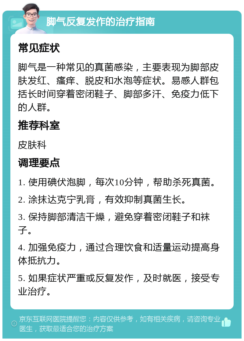 脚气反复发作的治疗指南 常见症状 脚气是一种常见的真菌感染，主要表现为脚部皮肤发红、瘙痒、脱皮和水泡等症状。易感人群包括长时间穿着密闭鞋子、脚部多汗、免疫力低下的人群。 推荐科室 皮肤科 调理要点 1. 使用碘伏泡脚，每次10分钟，帮助杀死真菌。 2. 涂抹达克宁乳膏，有效抑制真菌生长。 3. 保持脚部清洁干燥，避免穿着密闭鞋子和袜子。 4. 加强免疫力，通过合理饮食和适量运动提高身体抵抗力。 5. 如果症状严重或反复发作，及时就医，接受专业治疗。