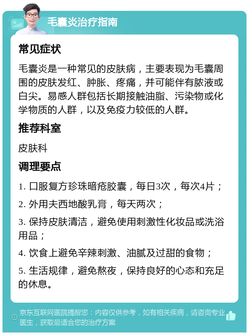 毛囊炎治疗指南 常见症状 毛囊炎是一种常见的皮肤病，主要表现为毛囊周围的皮肤发红、肿胀、疼痛，并可能伴有脓液或白尖。易感人群包括长期接触油脂、污染物或化学物质的人群，以及免疫力较低的人群。 推荐科室 皮肤科 调理要点 1. 口服复方珍珠暗疮胶囊，每日3次，每次4片； 2. 外用夫西地酸乳膏，每天两次； 3. 保持皮肤清洁，避免使用刺激性化妆品或洗浴用品； 4. 饮食上避免辛辣刺激、油腻及过甜的食物； 5. 生活规律，避免熬夜，保持良好的心态和充足的休息。