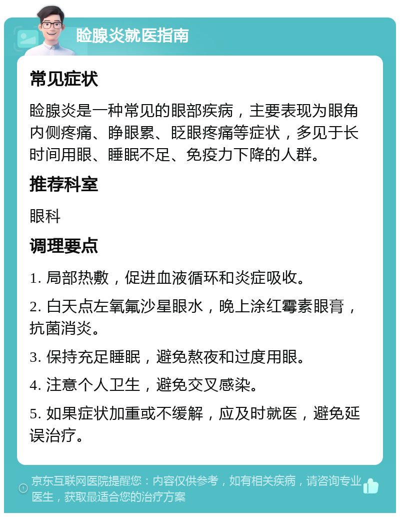 睑腺炎就医指南 常见症状 睑腺炎是一种常见的眼部疾病，主要表现为眼角内侧疼痛、睁眼累、眨眼疼痛等症状，多见于长时间用眼、睡眠不足、免疫力下降的人群。 推荐科室 眼科 调理要点 1. 局部热敷，促进血液循环和炎症吸收。 2. 白天点左氧氟沙星眼水，晚上涂红霉素眼膏，抗菌消炎。 3. 保持充足睡眠，避免熬夜和过度用眼。 4. 注意个人卫生，避免交叉感染。 5. 如果症状加重或不缓解，应及时就医，避免延误治疗。