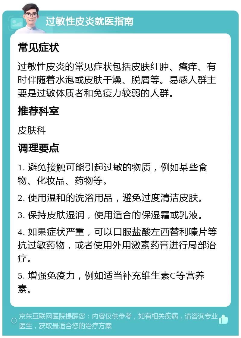 过敏性皮炎就医指南 常见症状 过敏性皮炎的常见症状包括皮肤红肿、瘙痒、有时伴随着水泡或皮肤干燥、脱屑等。易感人群主要是过敏体质者和免疫力较弱的人群。 推荐科室 皮肤科 调理要点 1. 避免接触可能引起过敏的物质，例如某些食物、化妆品、药物等。 2. 使用温和的洗浴用品，避免过度清洁皮肤。 3. 保持皮肤湿润，使用适合的保湿霜或乳液。 4. 如果症状严重，可以口服盐酸左西替利嗪片等抗过敏药物，或者使用外用激素药膏进行局部治疗。 5. 增强免疫力，例如适当补充维生素C等营养素。